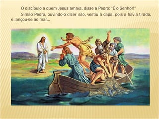 O discípulo a quem Jesus amava, disse a Pedro: "É o Senhor!"
Simão Pedro, ouvindo-o dizer isso, vestiu a capa, pois a havia tirado,
e lançou-se ao mar...
 