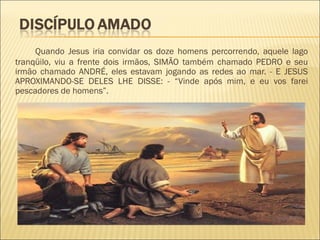 Quando Jesus iria convidar os doze homens percorrendo, aquele lago
tranqüilo, viu a frente dois irmãos, SIMÃO também chamado PEDRO e seu
irmão chamado ANDRÉ, eles estavam jogando as redes ao mar. - E JESUS
APROXIMANDO-SE DELES LHE DISSE: - “Vinde após mim, e eu vos farei
pescadores de homens”.
 