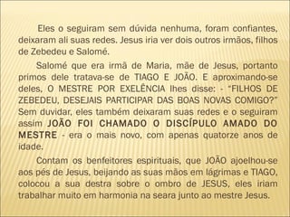 Eles o seguiram sem dúvida nenhuma, foram confiantes,
deixaram ali suas redes. Jesus iria ver dois outros irmãos, filhos
de Zebedeu e Salomé.
Salomé que era irmã de Maria, mãe de Jesus, portanto
primos dele tratava-se de TIAGO E JOÃO. E aproximando-se
deles, O MESTRE POR EXELÊNCIA lhes disse: - “FILHOS DE
ZEBEDEU, DESEJAIS PARTICIPAR DAS BOAS NOVAS COMIGO?”
Sem duvidar, eles também deixaram suas redes e o seguiram
assim JOÃO FOI CHAMADO O DISCÍPULO AMADO DO
MESTRE - era o mais novo, com apenas quatorze anos de
idade.
Contam os benfeitores espirituais, que JOÃO ajoelhou-se
aos pés de Jesus, beijando as suas mãos em lágrimas e TIAGO,
colocou a sua destra sobre o ombro de JESUS, eles iriam
trabalhar muito em harmonia na seara junto ao mestre Jesus.
 