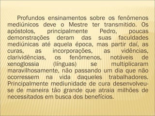 Profundos ensinamentos sobre os fenômenos
mediúnicos deve o Mestre ter transmitido. Os
apóstolos, principalmente Pedro, poucas
demonstrações deram das suas faculdades
mediúnicas até aquela época, mas partir daí, as
curas, as incorporações, as vidências,
clarividências, os fenômenos, notáveis de
xenoglossia (línguas) se multiplicaram
maravilhosamente, não passando um dia que não
ocorressem na vida daqueles trabalhadores.
Principalmente mediunidade de cura desenvolveu-
se de maneira tão grande que atraia milhões de
necessitados em busca dos benefícios.
 