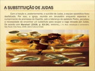 Com a traição e, posteriormente, o suicídio de Judas, a equipe apostólica ficou
desfalcada. Por isso, a igreja, reunida em Jerusalém enquanto esperava o
cumprimento da promessa do Espírito, sob a liderança do apóstolo Pedro, percebeu
a necessidade de encontrar um substituto para ocupar a vaga deixada por Judas.
De acordo com Marshall (2008, p. 63-34). MARSHALL, I. H. Atos: introdução e comentário.
São Paulo: Vida Nova, 2008. (Série Cultura Cristã)
 