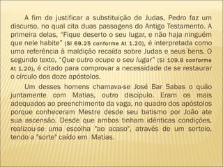 A fim de justificar a substituição de Judas, Pedro faz um
discurso, no qual cita duas passagens do Antigo Testamento. A
primeira delas, “Fique deserto o seu lugar, e não haja ninguém
que nele habite” (Sl 69.25 conforme At 1.20), é interpretada como
uma referência à maldição recaída sobre Judas e seus bens. O
segundo texto, “Que outro ocupe o seu lugar” (Sl 109.8 conforme
At 1.20), é citado para comprovar a necessidade de se restaurar
o círculo dos doze apóstolos.
Um desses homens chamava-se José Bar Sabas o quão
juntamente com Matias, outro discípulo. Eram os mais
adequados ao preenchimento da vaga, no quadro dos apóstolos
porque conheceram Mestre desde seu batismo por João ate
sua ascensão. Desde que ambos tinham idênticas condições,
realizou-se uma escolha "ao acaso", através de um sorteio,
tendo a "sorte" caído em Matias.
 