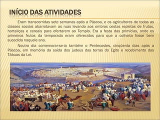 Eram transcorridas sete semanas após a Páscoa, e os agricultores de todas as
classes sociais abarrotavam as ruas levando aos ombros cestas repletas de frutas,
hortaliças e cereais para ofertarem ao Templo. Era a festa das primícias, onde os
primeiros frutos da temporada eram oferecidos para que a colheita fosse bem
sucedida naquele ano.
Noutro dia comemorar-se-ia também o Pentecostes, cinqüenta dias após a
Páscoa, em memória da saída dos judeus das terras do Egito e recebimento das
Tábuas da Lei.
 