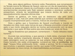 Mas, para alguns galileus, homens rudes. Pescadores, que conversavam
no Templo acerca do Messias de Nazaré, este era um dia de expectativa. Sete
semanas se passaram depois da crucificação e seis dias após a ascensão. Os
acontecimentos previstos pelo Rabi estavam prestes a acontecer conforme
pressentiam, através da sensibilidade que crescia dentro de cada um,
assustadoramente naqueles últimos dias.
Dentre os galileus, um havia que se destacava: não pelo porte
avantajado e rude, mas sim pelas estórias que contava num dialeto estranho
e quase incompreensível para a maioria, mistura de aramaico e hebreu.
Dizia o galileu que o Carpinteiro de Nazaré crucificado a mando de
Herodes era nada mais nada menos do que o Messias prometido a Israel: que
após a sua morte ressurgira dentre os mortos permanecendo com os seus
discípulos; e que após 40 dias subira aos céus levado por anjos de Deus.
Alguns forasteiros que passavam, comentaram: — "Estão bêbados esses
homens".
Ouvindo tais comentários, o que parecia o chefe deles, chamado Simão
Bar Jonas, proferiu importante discurso. E todos se maravilharam porque
cada estrangeiro ouvia as palavras na sua própria língua. Disse o galileu:
Esses homens não estão embriagados, cumprem-se hoje as profecias de
Joel: "Vossos filhos profetizarão terão - visões e sonhos. Tal foi a inspiração
que envolveu o apostolo naquela manhã, que quase 3.000 pessoas quiseram
ser batizadas na nova crença. As responsabilidades aumentavam.
 
