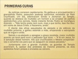 As notícias correram rapidamente, Os galileus e principalmente o
grandalhão Pedro, possuíam poderes estranhos recebidos do Rabi
crucificado. Um dia, adentravam Simão e Jochanan ao Templo,
quando se destaca da multidão um homem a se arrastar de joelhos
pedindo-lhes uma esmola. Neste instante Simão Pedro se transfigura
dizendo: — "Não tenho prata nem ouro, mas o que tenho, Isso lhe dou:
em nome de Jesus Cristo, o Nazareno, anda".
E diante dos olhos assustados do aleijado e do silêncio da
multidão próxima, o galileu estende a mão, amparando o estropiado
que se ergue e anda.
Saindo o ex-aleijado a apregoar a graça recebida, maior multidão
acorreu ao local para ouvir o pescador que dizia: — "A fé em Jesus, foi
à salvação desse homem. Vós que crucificastes o Mestre arrependei-
vos e convertei-vos para que se apaguem os vossos pecados."
Juntamente com a grande multidão, os guardas do Templo
acorreram. E, apesar dos protestos da maioria presente, os dois
apóstolos foram presos e enviados ao cárcere.
 