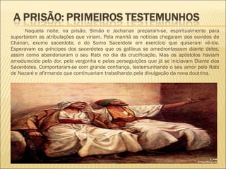 Naquela noite, na prisão, Simão e Jochanan preparam-se, espiritualmente para
suportarem as atribulações que viriam. Pela manhã as notícias chegaram aos ouvidos de
Chanan, exumo sacerdote, e do Sumo Sacerdote em exercício que quiseram vê-los.
Esperavam os príncipes dos sacerdotes que os galileus se amedrontassem diante deles,
assim como abandonaram o seu Rabi no dia da crucificação. Mas os apóstolos haviam
amadurecido pela dor, pela vergonha e pelas perseguições que já se iniciavam Diante dos
Sacerdotes. Comportaram-se com grande confiança, testemunhando o seu amor pelo Rabi
de Nazaré e afirmando que continuariam trabalhando pela divulgação da nova doutrina.
 