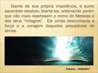 Diante da sua própria impotência, o sumo
sacerdote resolveu libertá-los, ordenando porém
que não mais repetissem o nome do Messias e
dos seus "milagres". Ele ainda desconhecia a
força e a coragem daqueles pescadores de
almas.
Patrícia – 18/03/2017Patrícia – 18/03/2017
 