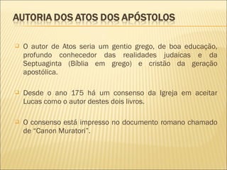  O autor de Atos seria um gentio grego, de boa educação,
profundo conhecedor das realidades judaicas e da
Septuaginta (Bíblia em grego) e cristão da geração
apostólica.
 Desde o ano 175 há um consenso da Igreja em aceitar
Lucas como o autor destes dois livros.
 O consenso está impresso no documento romano chamado
de “Canon Muratori”.
 