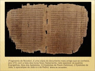 (Fragmento de Muratori, é uma cópia do documento mais antigo que se conhece,
ano 170, com a lista dos livros Novo Testamento, nele aparece: os quatros
Evangelhos, Atos dos Apóstolos, 13 Epistolas de Paulo (hebreus), 2 Epistolas de
João, o apocalipse de João e o de Pedro) Bíblia de Jerusalém.
 