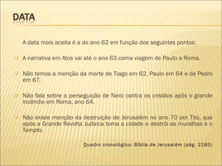 A data mais aceita é a do ano 62 em função dos seguintes pontos:
 A narrativa em Atos vai até o ano 63 coma viagem de Paulo a Roma.
 Não temos a menção da morte de Tiago em 62, Paulo em 64 e de Pedro
em 67.
 Não fala sobre a perseguição de Nero contra os cristãos após o grande
incêndio em Roma, ano 64.
 Não existe menção da destruição de Jerusalém no ano 70 por Tito, que
após a Grande Revolta Judaica toma a cidade e destrói as muralhas e o
Templo.
Quadro cronológico: Bíblia de Jerusalém (pág. 2185)
 