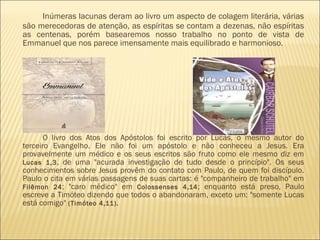 Inúmeras lacunas deram ao livro um aspecto de colagem literária, várias
são merecedoras de atenção, as espíritas se contam a dezenas, não espíritas
as centenas, porém basearemos nosso trabalho no ponto de vista de
Emmanuel que nos parece imensamente mais equilibrado e harmonioso. 
O livro dos Atos dos Apóstolos foi escrito por Lucas, o mesmo autor do
terceiro Evangelho. Ele não foi um apóstolo e não conheceu a Jesus. Era
provavelmente um médico e os seus escritos são fruto como ele mesmo diz em
Lucas 1,3, de uma "acurada investigação de tudo desde o princípio". Os seus
conhecimentos sobre Jesus provêm do contato com Paulo, de quem foi discípulo.
Paulo o cita em várias passagens de suas cartas: é "companheiro de trabalho" em
Filêmon 24; "caro médico" em Colossenses 4,14; enquanto está preso, Paulo
escreve a Timóteo dizendo que todos o abandonaram, exceto um: "somente Lucas
está comigo" (Timóteo 4,11).
 