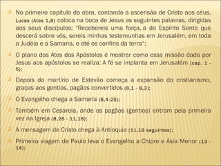  No primeiro capítulo da obra, contando a ascensão de Cristo aos céus,
Lucas (Atos 1,8) coloca na boca de Jesus as seguintes palavras, dirigidas
aos seus discípulos: "Recebereis uma força, a do Espírito Santo que
descerá sobre vós, sereis minhas testemunhas em Jerusalém, em toda
a Judéia e a Samaria, e até os confins da terra“;
 O plano dos Atos dos Apóstolos é mostrar como essa missão dada por
Jesus aos apóstolos se realiza: A fé se implanta em Jerusalém (cap. 1 -
5);
 Depois do martírio de Estevão começa a expansão do cristianismo,
graças aos gentios, pagãos convertidos (6,1 - 8,3);
 O Evangelho chega a Samaria (8,4-25);
 Também em Cesareia, onde os pagãos (gentios) entram pela primeira
vez na Igreja (8,26 - 11,18);
 A mensagem de Cristo chega à Antioquia (11,19 seguintes);
 Primeira viagem de Paulo leva o Evangelho a Chipre e Ásia Menor (13 -
14);
 