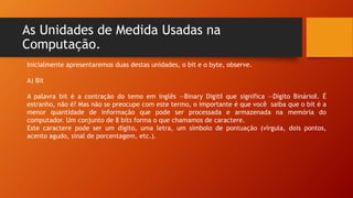 As Unidades de Medida Usadas na
Computação.
Inicialmente apresentaremos duas destas unidades, o bit e o byte, observe.
A) Bit
A palavra bit é a contração do temo em inglês ―Binary Digit‖ que significa ―Dígito Binário‖. É
estranho, não é? Mas não se preocupe com este termo, o importante é que você saiba que o bit é a
menor quantidade de informação que pode ser processada e armazenada na memória do
computador. Um conjunto de 8 bits forma o que chamamos de caractere.
Este caractere pode ser um dígito, uma letra, um símbolo de pontuação (vírgula, dois pontos,
acento agudo, sinal de porcentagem, etc.).
 