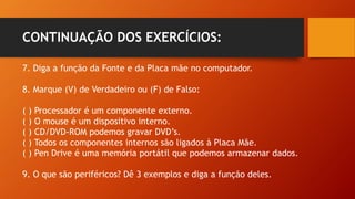 CONTINUAÇÃO DOS EXERCÍCIOS:
7. Diga a função da Fonte e da Placa mãe no computador.
8. Marque (V) de Verdadeiro ou (F) de Falso:
( ) Processador é um componente externo.
( ) O mouse é um dispositivo interno.
( ) CD/DVD-ROM podemos gravar DVD’s.
( ) Todos os componentes internos são ligados à Placa Mãe.
( ) Pen Drive é uma memória portátil que podemos armazenar dados.
9. O que são periféricos? Dê 3 exemplos e diga a função deles.
 