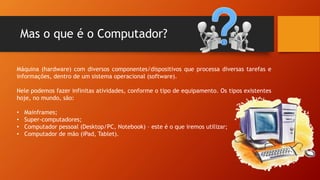 Mas o que é o Computador?
Máquina (hardware) com diversos componentes/dispositivos que processa diversas tarefas e
informações, dentro de um sistema operacional (software).
Nele podemos fazer infinitas atividades, conforme o tipo de equipamento. Os tipos existentes
hoje, no mundo, são:
• Mainframes;
• Super-computadores;
• Computador pessoal (Desktop/PC, Notebook) – este é o que iremos utilizar;
• Computador de mão (iPad, Tablet).
 