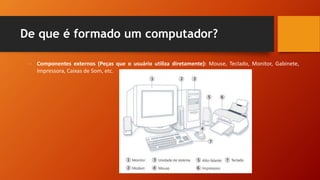 De que é formado um computador?
- Componentes externos (Peças que o usuário utiliza diretamente): Mouse, Teclado, Monitor, Gabinete,
Impressora, Caixas de Som, etc.
 