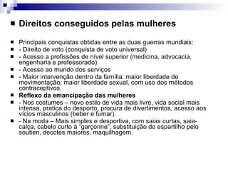 Direitos conseguidos pelas mulheres Principais conquistas obtidas entre as duas guerras mundiais: - Direito de voto (conquista de voto universal) - Acesso a profissões de nível superior (medicina, advocacia, engenharia e professorado) - Acesso ao mundo dos serviços - Maior intervenção dentro da família: maior liberdade de movimentação; maior liberdade sexual, com uso dos métodos contraceptivos. Reflexo da emancipação das mulheres - Nos costumes – novo estilo de vida mais livre, vida social mais intensa, pratica do desporto, procura de divertimentos, acesso aos vícios masculinos (beber e fumar). - Na moda – Mais simples e desportiva, com saias curtas, saia-calça, cabelo curto à “garçonne”, substituição do espartilho pelo soutien, decotes maiores, maquilhagem. 