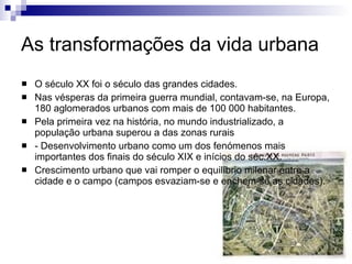 As transformações da vida urbana O século XX foi o século das grandes cidades. Nas vésperas da primeira guerra mundial, contavam-se, na Europa, 180 aglomerados urbanos com mais de 100 000 habitantes. Pela primeira vez na história, no mundo industrializado, a população urbana superou a das zonas rurais - Desenvolvimento urbano como um dos fenómenos mais importantes dos finais do século XIX e inícios do séc.XX. Crescimento urbano que vai romper o equilíbrio milenar entre a cidade e o campo (campos esvaziam-se e enchem-se as cidades). 