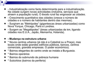 - Industrialização como facto determinante para a industrialização. Na cidade surgem novas actividades (indústria, serviços que atraem a população rural). O êxodo rural faz engrossar as cidades. - Crescimento quantitativo das cidades (cresce o número de cidades e o número de habitantes dentro das mesmas). - Surgiram as “Metrópoles” (gigantescas áreas urbanizadas) como Nova Yorque, Chicago, Paris e Londres. - Surgem as “Megalópoles” (áreas urbanizadas de km, ligando cidades nos E.U.A., Japão, Alemanha, Holanda). - Mudança na estrutura urbana : * Novos centros urbanos (já não é a Catedral ou a Praça), mas locais onde estão grandes edifícios públicos, bancos, centros comerciais, grandes empresas. O poder económico). * Bairros elegantes do centro onde se instala a Burguesia. * Bairros operários * Bairros do submundo de pobreza humana * Subúrbios (bairros da periferia) 
