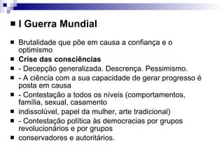 I Guerra Mundial Brutalidade que põe em causa a confiança e o optimismo Crise das consciências - Decepção generalizada. Descrença. Pessimismo. - A ciência com a sua capacidade de gerar progresso é posta em causa - Contestação a todos os níveis (comportamentos, família, sexual, casamento indissolúvel, papel da mulher, arte tradicional) - Contestação política às democracias por grupos revolucionários e por grupos conservadores e autoritários. 