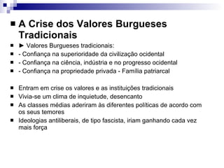 A Crise dos Valores Burgueses Tradicionais ►  Valores Burgueses tradicionais: - Confiança na superioridade da civilização ocidental - Confiança na ciência, indústria e no progresso ocidental - Confiança na propriedade privada - Família patriarcal Entram em crise os valores e as instituições tradicionais Vivia-se um clima de inquietude, desencanto As classes médias aderiram às diferentes políticas de acordo com os seus temores Ideologias antiliberais, de tipo fascista, iriam ganhando cada vez mais força 