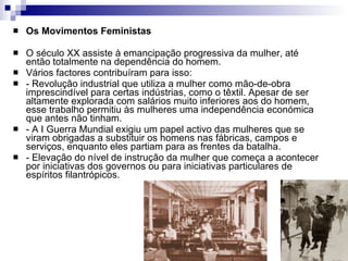 Os Movimentos Feministas O século XX assiste à emancipação progressiva da mulher, até então totalmente na dependência do homem. Vários factores contribuíram para isso: - Revolução industrial que utiliza a mulher como mão-de-obra imprescindível para certas indústrias, como o têxtil. Apesar de ser altamente explorada com salários muito inferiores aos do homem, esse trabalho permitiu às mulheres uma independência económica que antes não tinham. - A I Guerra Mundial exigiu um papel activo das mulheres que se viram obrigadas a substituir os homens nas fábricas, campos e serviços, enquanto eles partiam para as frentes da batalha. - Elevação do nível de instrução da mulher que começa a acontecer por iniciativas dos governos ou para iniciativas particulares de espíritos filantrópicos. 