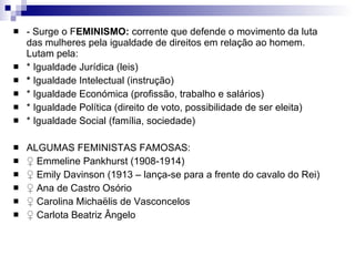 - Surge o F EMINISMO:  corrente que defende o movimento da luta das mulheres pela igualdade de direitos em relação ao homem. Lutam pela: * Igualdade Jurídica (leis) *  Igualdade Intelectual (instrução) * Igualdade Económica (profissão, trabalho e salários) * Igualdade Política (direito de voto, possibilidade de ser eleita) * Igualdade Social (família, sociedade) ALGUMAS FEMINISTAS FAMOSAS: ♀  Emmeline Pankhurst (1908-1914) ♀  Emily Davinson (1913 – lança-se para a frente do cavalo do Rei) ♀  Ana de Castro Osório ♀  Carolina Michaëlis de Vasconcelos ♀  Carlota Beatriz Ângelo 