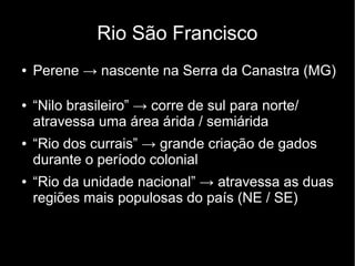 Rio São Francisco 
● Perene → nascente na Serra da Canastra (MG) 
● “Nilo brasileiro” → corre de sul para norte/ 
atravessa uma área árida / semiárida 
● “Rio dos currais” → grande criação de gados 
durante o período colonial 
● “Rio da unidade nacional” → atravessa as duas 
regiões mais populosas do país (NE / SE) 
