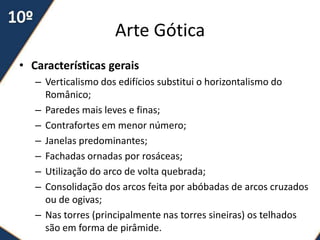 Arte Gótica
• Características gerais
   – Verticalismo dos edifícios substitui o horizontalismo do
     Românico;
   – Paredes mais leves e finas;
   – Contrafortes em menor número;
   – Janelas predominantes;
   – Fachadas ornadas por rosáceas;
   – Utilização do arco de volta quebrada;
   – Consolidação dos arcos feita por abóbadas de arcos cruzados
     ou de ogivas;
   – Nas torres (principalmente nas torres sineiras) os telhados
     são em forma de pirâmide.
 