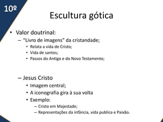 Escultura gótica
• Valor doutrinal:
   – “Livro de imagens” da cristandade;
      • Relata a vida de Cristo;
      • Vida de santos;
      • Passos do Antigo e do Novo Testamento;



   – Jesus Cristo
      • Imagem central;
      • A iconografia gira à sua volta
      • Exemplo:
          – Cristo em Majestade;
          – Representações da infância, vida publica e Paixão.
 