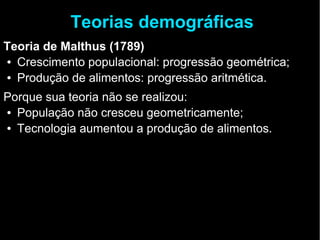 Teorias demográficas 
Teoria de Malthus (1789) 
● Crescimento populacional: progressão geométrica; 
● Produção de alimentos: progressão aritmética. 
Porque sua teoria não se realizou: 
● População não cresceu geometricamente; 
● Tecnologia aumentou a produção de alimentos. 
 