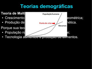 Teorias demográficas 
Teoria de Malthus (1789) 
● Crescimento populacional: progressão geométrica; 
● Produção de alimentos: progressão aritmética. 
Porque sua teoria não se realizou: 
● População não cresceu geometricamente; 
● Tecnologia aumentou a produção de alimentos. 
 
