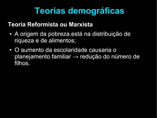 Teorias demográficas 
Teoria Reformista ou Marxista 
● A origem da pobreza está na distribuição de 
riqueza e de alimentos; 
● O aumento da escolaridade causaria o 
planejamento familiar → redução do número de 
filhos. 
 