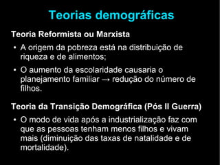 Teorias demográficas 
Teoria Reformista ou Marxista 
● A origem da pobreza está na distribuição de 
riqueza e de alimentos; 
● O aumento da escolaridade causaria o 
planejamento familiar → redução do número de 
filhos. 
Teoria da Transição Demográfica (Pós II Guerra) 
● O modo de vida após a industrialização faz com 
que as pessoas tenham menos filhos e vivam 
mais (diminuição das taxas de natalidade e de 
mortalidade). 
