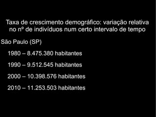Taxa de crescimento demográfico: variação relativa 
no nº de indivíduos num certo intervalo de tempo 
São Paulo (SP) 
1980 – 8.475.380 habitantes 
1990 – 9.512.545 habitantes 
2000 – 10.398.576 habitantes 
2010 – 11.253.503 habitantes 
 