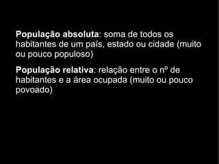 População absoluta: soma de todos os 
habitantes de um país, estado ou cidade (muito 
ou pouco populoso) 
População relativa: relação entre o nº de 
habitantes e a área ocupada (muito ou pouco 
povoado) 
 