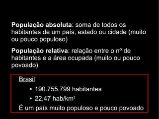 População absoluta: soma de todos os 
habitantes de um país, estado ou cidade (muito 
ou pouco populoso) 
População relativa: relação entre o nº de 
habitantes e a área ocupada (muito ou pouco 
povoado) 
Brasil 
● 190.755.799 habitantes 
● 22,47 hab/km2 
É um país muito populoso e pouco povoado 
 
