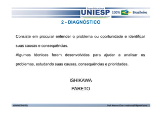 2 - DIAGNÓSTICO


  Consiste em procurar entender o problema ou oportunidade e identificar

  suas causas e consequências.

  Algumas técnicas foram desenvolvidas para ajudar a analisar os

  problemas, estudando suas causas, consequências e prioridades.



                                 ISHIKAWA
                                 PARETO


ADMINISTRAÇÃO I                                     Prof. Marcos Cruz – mdccruz01@gmail.com
 