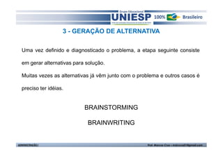 3 - GERAÇÃO DE ALTERNATIVA

  Uma vez definido e diagnosticado o problema, a etapa seguinte consiste

  em gerar alternativas para solução.

  Muitas vezes as alternativas já vêm junto com o problema e outros casos é

  preciso ter idéias.


                            BRAINSTORMING

                             BRAINWRITING


ADMINISTRAÇÃO I                                      Prof. Marcos Cruz – mdccruz01@gmail.com
 