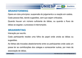 BRAINSTORMING
  Opera em dois princípios: suspensão do julgamento e a reação em cadeia.
  Cada pessoa fala, dando sugestões, sem que sejam criticadas.
  Quando houver um número suficiente de idéias, ou quando o fluxo de
  idéias se esgotar, o processo é interrompido.

   BRAINWRITING
  Interação por escrito.
  Cada participante recebe uma folha de papel onde anota as idéias ou
  sugestões.
  As folhas são trocadas aleatoriamente entre os participantes onde cada um
  possa ler as contribuições dos colegas e acrescentar outras, por meio de
  associação de idéias.
ADMINISTRAÇÃO I                                      Prof. Marcos Cruz – mdccruz01@gmail.com
 