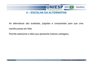 4 – ESCOLHA DA ALTERNATIVA



  As alternativas são avaliadas, julgadas e comparadas para que uma

  escolha possa ser feita.

  Permite selecionar a idéia que apresenta maiores vantagens.




ADMINISTRAÇÃO I                                      Prof. Marcos Cruz – mdccruz01@gmail.com
 