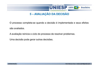 5 – AVALIAÇÃO DA DECISÃO


  O processo completa-se quando a decisão é implementada e seus efeitos

  são avaliados.

  A avaliação reinicia o ciclo do processo de resolver problemas.

  Uma decisão pode gerar outras decisões.




ADMINISTRAÇÃO I                                        Prof. Marcos Cruz – mdccruz01@gmail.com
 