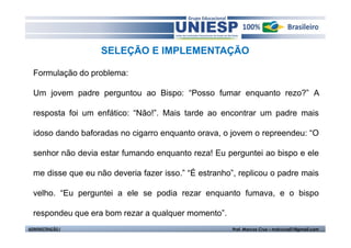 SELEÇÃO E IMPLEMENTAÇÃO

  Formulação do problema:

  Um jovem padre perguntou ao Bispo: “Posso fumar enquanto rezo?” A

  resposta foi um enfático: “Não!”. Mais tarde ao encontrar um padre mais

  idoso dando baforadas no cigarro enquanto orava, o jovem o repreendeu: “O

  senhor não devia estar fumando enquanto reza! Eu perguntei ao bispo e ele

  me disse que eu não deveria fazer isso.” “É estranho”, replicou o padre mais

  velho. “Eu perguntei a ele se podia rezar enquanto fumava, e o bispo

  respondeu que era bom rezar a qualquer momento”.
ADMINISTRAÇÃO I                                        Prof. Marcos Cruz – mdccruz01@gmail.com
 
