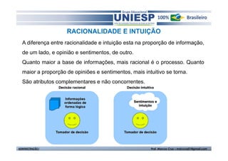 RACIONALIDADE E INTUIÇÃO
  A diferença entre racionalidade e intuição esta na proporção de informação,
  de um lado, e opinião e sentimentos, de outro.
  Quanto maior a base de informações, mais racional é o processo. Quanto
  maior a proporção de opiniões e sentimentos, mais intuitivo se torna.
  São atributos complementares e não concorrentes.




ADMINISTRAÇÃO I                                        Prof. Marcos Cruz – mdccruz01@gmail.com
 