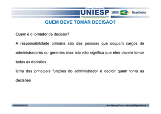QUEM DEVE TOMAR DECISÃO?

  Quem é o tomador de decisão?

  A responsabilidade primária são das pessoas que ocupam cargos de

  administradores ou gerentes mas isto não significa que eles devam tomar

  todas as decisões.

  Uma das principais funções do administrador é decidir quem toma as

  decisões




ADMINISTRAÇÃO I                                     Prof. Marcos Cruz – mdccruz01@gmail.com
 