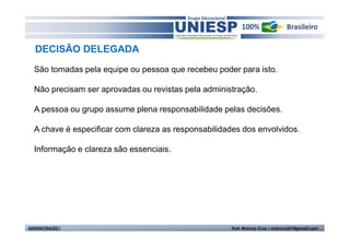 DECISÃO DELEGADA
  São tomadas pela equipe ou pessoa que recebeu poder para isto.

  Não precisam ser aprovadas ou revistas pela administração.

  A pessoa ou grupo assume plena responsabilidade pelas decisões.

  A chave é especificar com clareza as responsabilidades dos envolvidos.

  Informação e clareza são essenciais.




ADMINISTRAÇÃO I                                       Prof. Marcos Cruz – mdccruz01@gmail.com
 