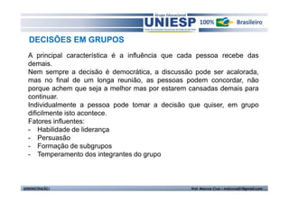 DECISÕES EM GRUPOS
  A principal característica é a influência que cada pessoa recebe das
  demais.
  Nem sempre a decisão é democrática, a discussão pode ser acalorada,
  mas no final de um longa reunião, as pessoas podem concordar, não
  porque achem que seja a melhor mas por estarem cansadas demais para
  continuar.
  Individualmente a pessoa pode tomar a decisão que quiser, em grupo
  dificilmente isto acontece.
  Fatores influentes:
  - Habilidade de liderança
  - Persuasão
  - Formação de subgrupos
  - Temperamento dos integrantes do grupo



ADMINISTRAÇÃO I                                   Prof. Marcos Cruz – mdccruz01@gmail.com
 