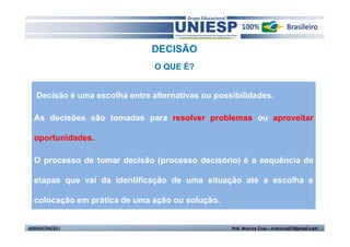 DECISÃO
                                O QUE É?


   Decisão é uma escolha entre alternativas ou possibilidades.

  As decisões são tomadas para resolver problemas ou aproveitar

  oportunidades.

  O processo de tomar decisão (processo decisório) é a sequência de

  etapas que vai da identificação de uma situação até a escolha e

  colocação em prática de uma ação ou solução.


ADMINISTRAÇÃO I                                    Prof. Marcos Cruz – mdccruz01@gmail.com
 