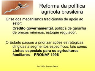 Reforma da política agrícola brasileira Crise dos mecanismos tradicionais de apoio ao setor: Crédito governamental , política de garantia de preços mínimos, estoque regulador. O Estado passou a priorizar ações estratégicas dirigidas a segmentos específicos, tais como:  Linhas especiais para os agricultores familiares – PRONAF 1996 Prof. MSc Sionara Okada 