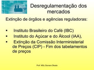 Desregulamentação dos mercados Extinção de órgãos e agências reguladoras: Instituto Brasileiro do Café (IBC)  Instituto do Açúcar e do Álcool (IAA),  Extinção da Comissão Interministerial de Preços (CIP) - Fim dos tabelamentos de preços  Prof. MSc Sionara Okada 